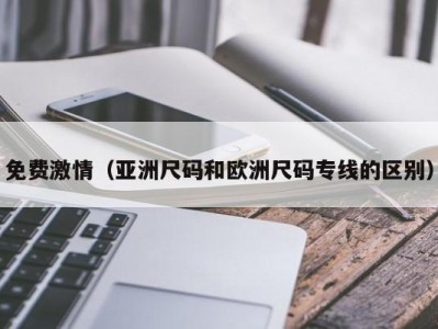 免费激情（亚洲尺码和欧洲尺码专线的区别）