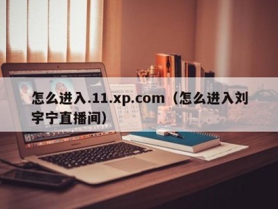 怎么进入.11.xp.com（怎么进入刘宇宁直播间）