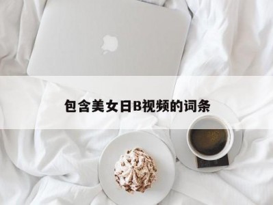 包含美女日B视频的词条