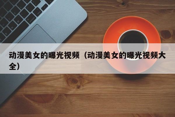 动漫美女的曝光视频(动漫美女的曝光视频大全)
