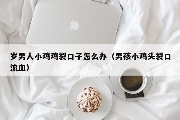 岁男人小鸡鸡裂口子怎么办(男孩小鸡头裂口流血)