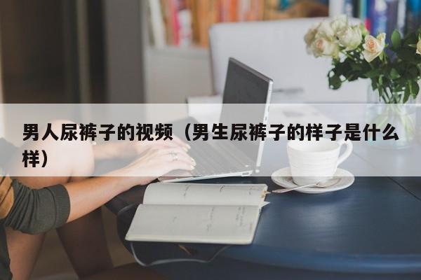 男人尿裤子的视频(男生尿裤子的样子是什么样)