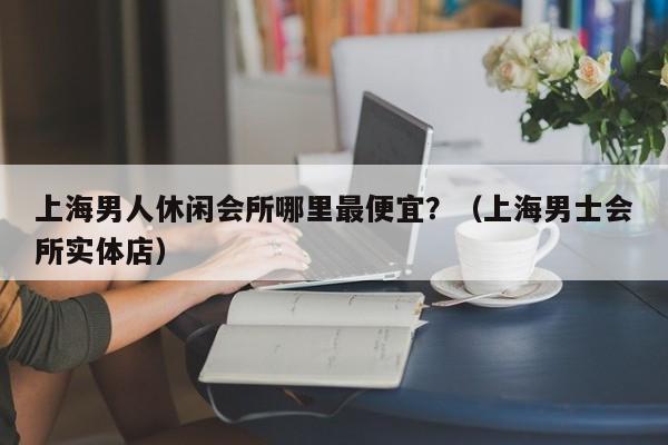 上海男人休闲会所哪里最便宜?(上海男士会所实体店)