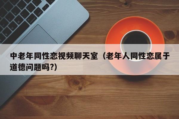 中老年同性恋视频聊天室(老年人同性恋属于道德问题吗?)