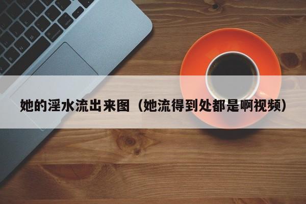 她的淫水流出来图(她流得到处都是啊视频)