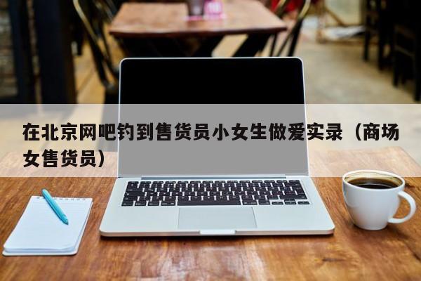 在北京网吧钓到售货员小女生做爱实录(商场女售货员)
