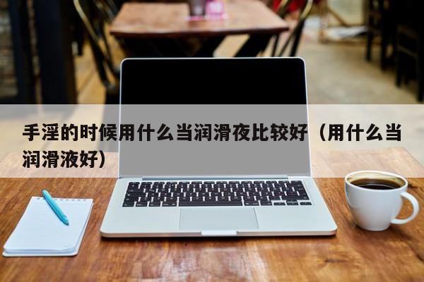手淫的时候用什么当润滑夜比较好(用什么当润滑液好)