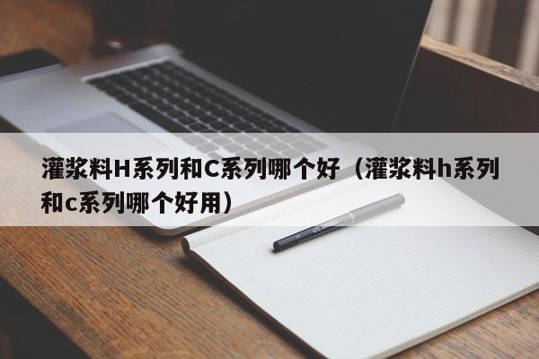 灌浆料H系列和C系列哪个好(灌浆料h系列和c系列哪个好用)