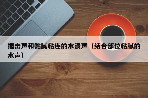 撞击声和黏腻粘连的水渍声(结合部位粘腻的水声)