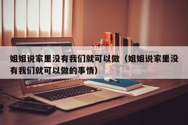 姐姐说家里没有我们就可以做(姐姐说家里没有我们就可以做的事情)