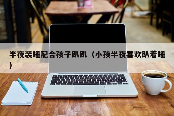 半夜装睡配合孩子趴趴(小孩半夜喜欢趴着睡)