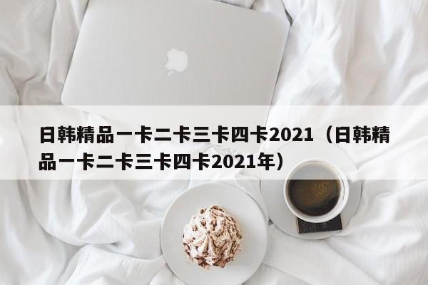 日韩精品一卡二卡三卡四卡2021(日韩精品一卡二卡三卡四卡2021年)
