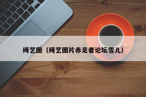 绳艺图(绳艺图片赤足者论坛雪儿)