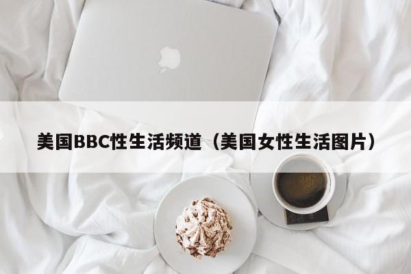 美国BBC性生活频道(美国女性生活图片)