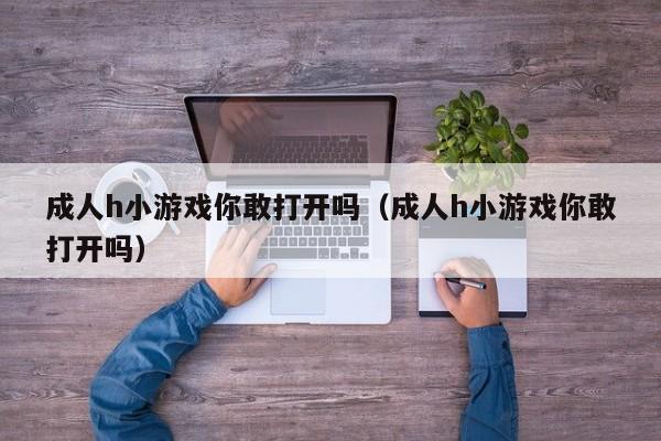 成人h小游戏你敢打开吗(成人h小游戏你敢打开吗)