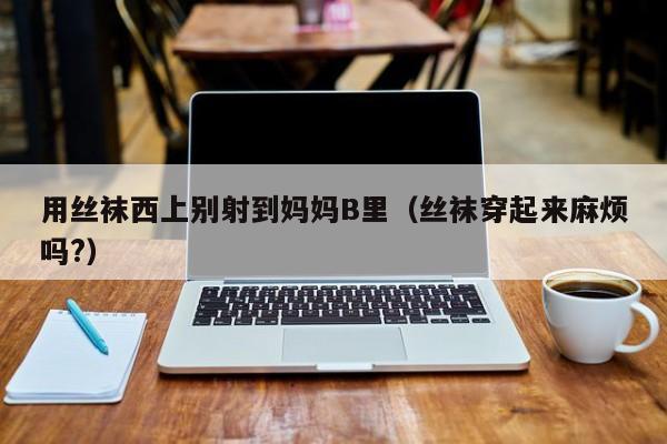 用丝袜西上别射到妈妈B里(丝袜穿起来麻烦吗?)