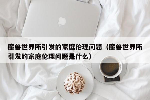 魔兽世界所引发的家庭伦理问题(魔兽世界所引发的家庭伦理问题是什么)