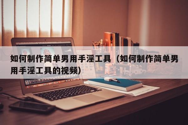 如何制作简单男用手淫工具(如何制作简单男用手淫工具的视频)