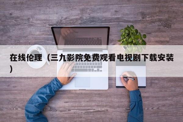 在线伦理(三九影院免费观看电视剧下载安装)
