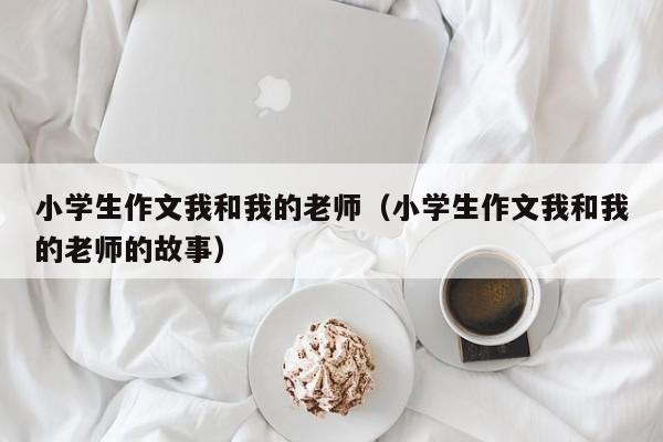 小学生作文我和我的老师(小学生作文我和我的老师的故事)