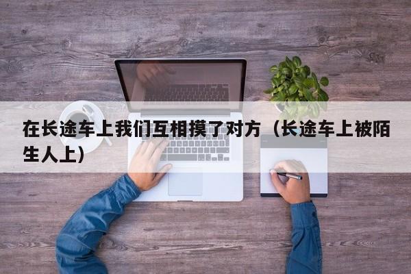 在长途车上我们互相摸了对方(长途车上被陌生人上)