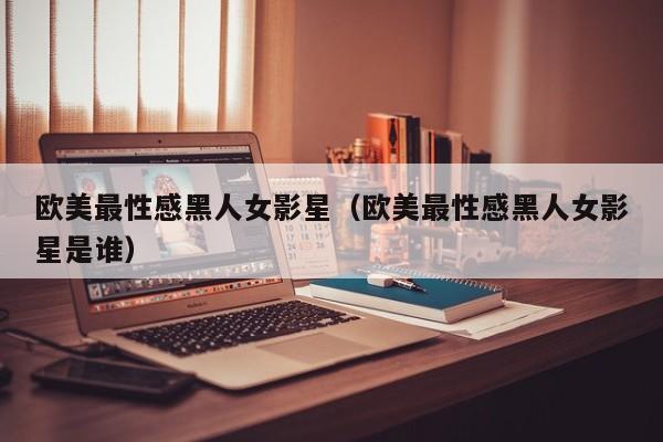 欧美最性感黑人女影星(欧美最性感黑人女影星是谁)