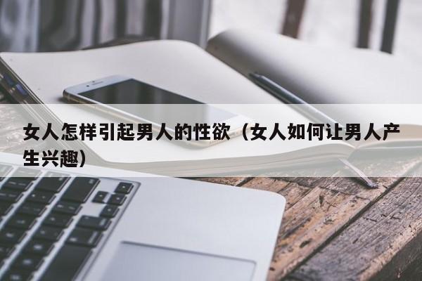 女人怎样引起男人的性欲(女人如何让男人产生兴趣)
