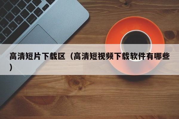 高清短片下载区(高清短视频下载软件有哪些)