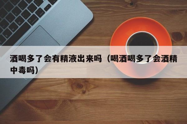 酒喝多了会有精液出来吗(喝酒喝多了会酒精中毒吗)