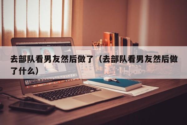 去部队看男友然后做了(去部队看男友然后做了什么)