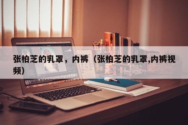 张柏芝的乳罩,内裤(张柏芝的乳罩,内裤视频)