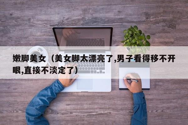 嫩脚美女(美女脚太漂亮了,男子看得移不开眼,直接不淡定了)