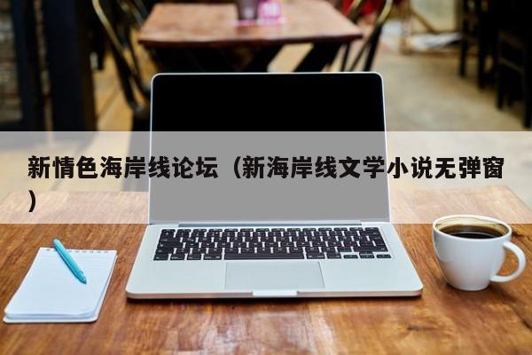 新情色海岸线论坛(新海岸线文学小说无弹窗)