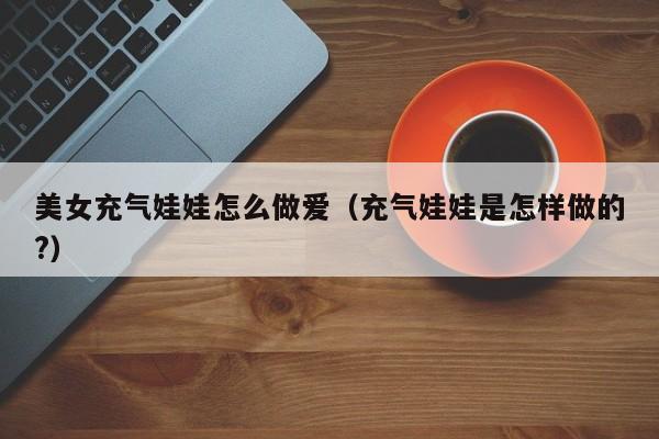 美女充气娃娃怎么做爱(充气娃娃是怎样做的?)