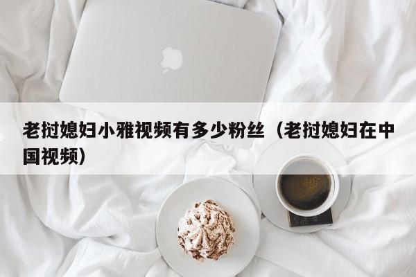 老挝媳妇小雅视频有多少粉丝(老挝媳妇在中国视频)