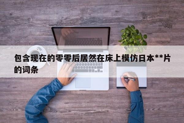 包含现在的零零后居然在床上模仿日本**片的词条
