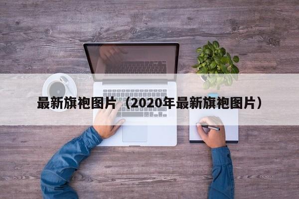 最新旗袍图片(2020年最新旗袍图片)
