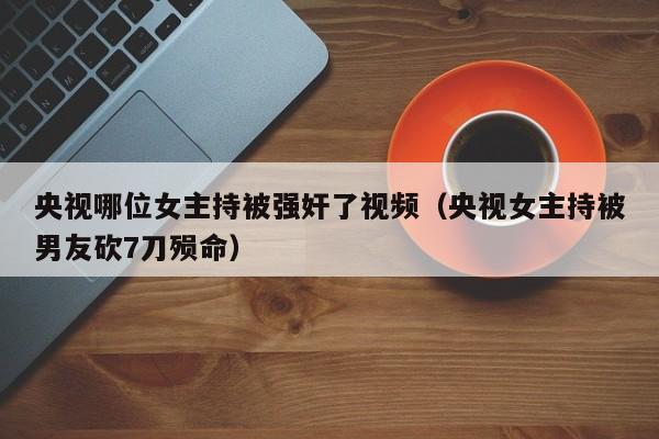 央视哪位女主持被强奸了视频(央视女主持被男友砍7刀殒命)