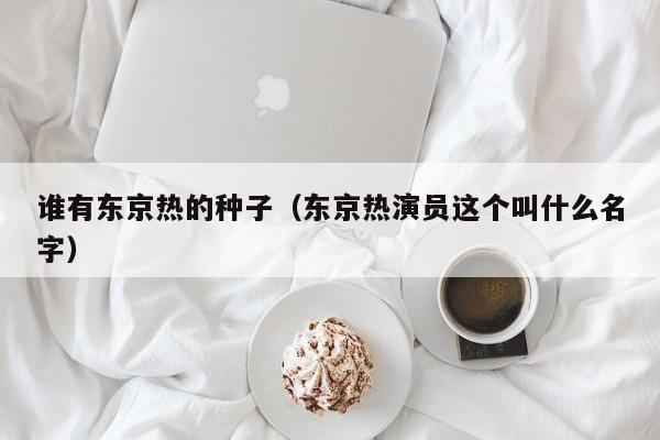 谁有东京热的种子(东京热演员这个叫什么名字)