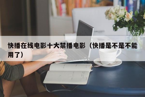 快播在线电影十大禁播电影(快播是不是不能用了)