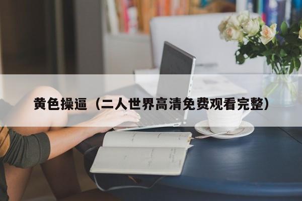 黄色操逼(二人世界高清免费观看完整)