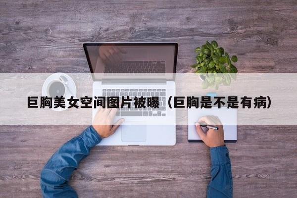 巨胸美女空间图片被曝(巨胸是不是有病)