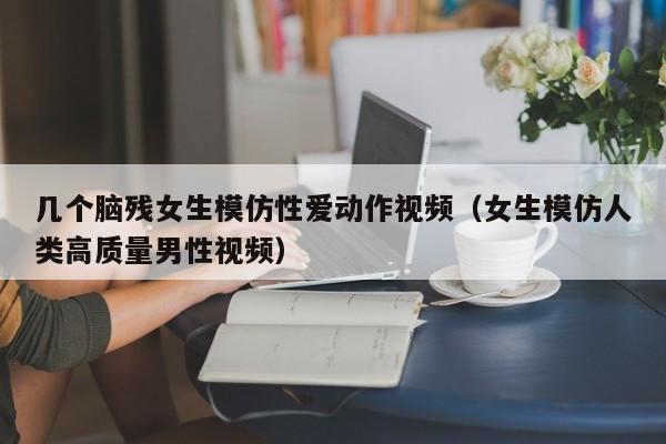 几个脑残女生模仿性爱动作视频(女生模仿人类高质量男性视频)