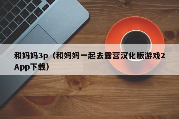 和妈妈3p(和妈妈一起去露营汉化版游戏2App下载)