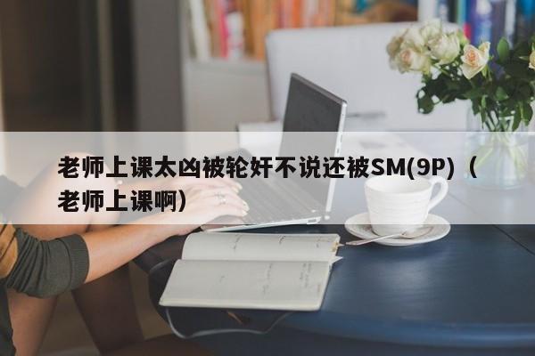 老师上课太凶被轮奸不说还被SM(9P)(老师上课啊)