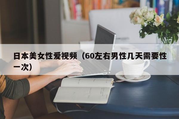 日本美女性爱视频(60左右男性几天需要性一次)