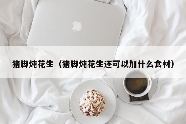 猪脚炖花生(猪脚炖花生还可以加什么食材)