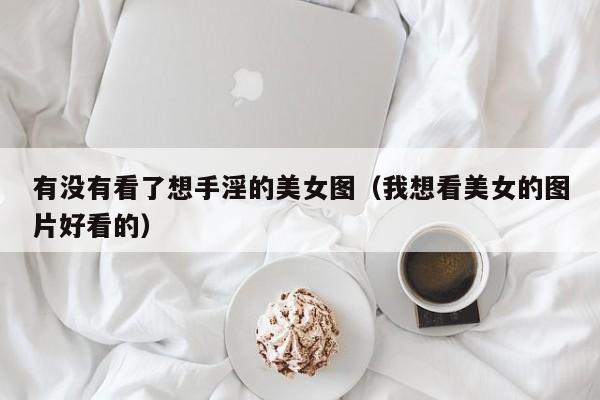 有没有看了想手淫的美女图(我想看美女的图片好看的)