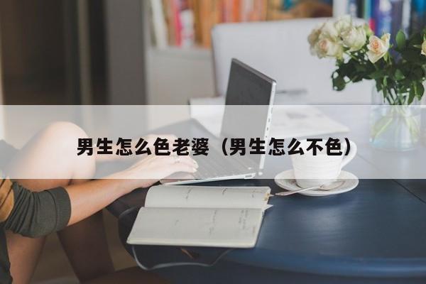 男生怎么色老婆(男生怎么不色)