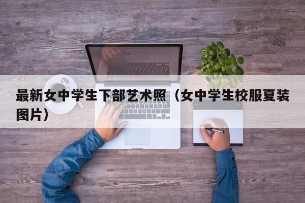 最新女中学生下部艺术照(女中学生校服夏装图片)
